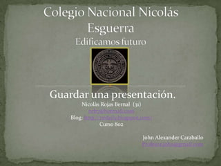 Guardar una presentación.
        Nicolás Rojas Bernal (31)
            nrb7@hotmail.com
    Blog: http://nrdaily.blogspot.com/
                 Curso 802

                                 John Alexander Caraballo
                                 Profesor.john@gmail.com
 