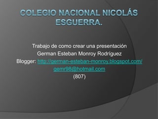 Trabajo de como crear una presentación
         German Esteban Monroy Rodríguez
Blogger: http://german-esteban-monroy.blogspot.com/
                 gemr98@hotmail.com
                        (807)
 