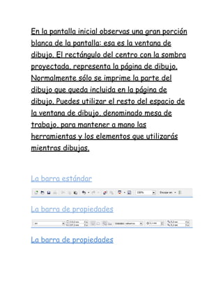 En la pantalla inicial observas una gran porción
blanca de la pantalla: esa es la ventana de
dibujo. El rectángulo del centro con la sombra
proyectada, representa la página de dibujo.
Normalmente sólo se imprime la parte del
dibujo que queda incluida en la página de
dibujo. Puedes utilizar el resto del espacio de
la ventana de dibujo, denominado mesa de
trabajo, para mantener a mano las
herramientas y los elementos que utilizarás
mientras dibujas.



La barra estándar



La barra de propiedades



La barra de propiedades
 