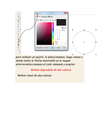para rellenar un objeto ,lo seleccionamos, luego vamos a
donde indica la flecha mostradfa en la imagen
anteriorseleccionamos el color deseado y aceptar.

            Relleno degradado de dos colores

 Relleno lineal de dos colores:
 