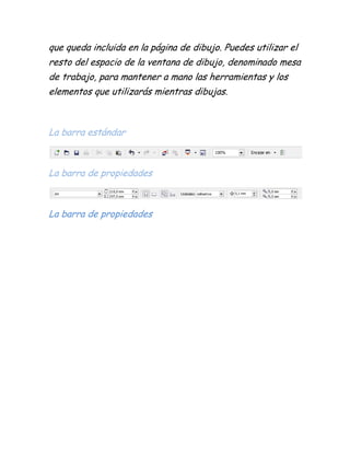 que queda incluida en la página de dibujo. Puedes utilizar el
resto del espacio de la ventana de dibujo, denominado mesa
de trabajo, para mantener a mano las herramientas y los
elementos que utilizarás mientras dibujas.



La barra estándar



La barra de propiedades



La barra de propiedades
 