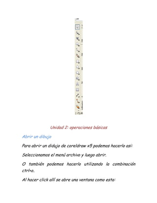 Unidad 2: operaciones básicas

Abrir un dibujo

Para abrir un didujo de coreldraw x5 podemos hacerlo asi:

Seleccionamos el menú archivo y luego abrir.

O también podemos hacerlo utilizando la combinación
ctrl+o.

Al hacer click allí se abre una ventana como esta:
 