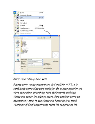 Abrir varios dibujos a la vez:

Puedes abrir varios documentos de CorelDRAW X5, e ir
cambiando entre ellos para trabajar. En el paso anterior, ya
viste como abrir un archivo. Para abrir varios archivos,
tienes que seguir los mismos pasos. Para cambiar entre un
documento y otro, lo que tienes que hacer es ir al menú
Ventana y al final encontrarás todos los nombres de los
 