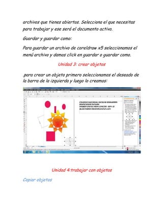archivos que tienes abiertos. Selecciona el que necesitas
para trabajar y ese será el documento activo.

Guardar y guardar como:

Para guardar un archivo de coreldraw x5 seleccionamos el
menú archivo y damos click en guardar o guardar como.

                 Unidad 3: crear objetos

.para crear un objeto primero seleccionamos el deseado de
la barra de la izquierda y luego lo creamos:




              Unidad 4:trabajar con objetos

Copiar objetos
 