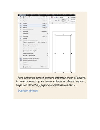 Para copiar un objeto primero debemos crear el objeto,
lo seleccionamos y en menu edicion le damos copiar ,
luego clic derecho y pegar o la combinacion ctr+v.

 Duplicar objetos
 