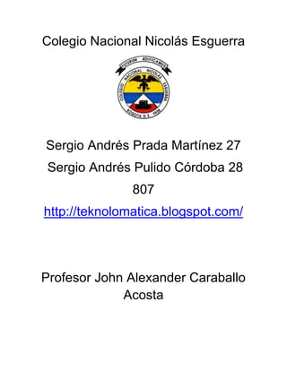 Colegio Nacional Nicolás Esguerra




Sergio Andrés Prada Martínez 27
Sergio Andrés Pulido Córdoba 28
               807
http://teknolomatica.blogspot.com/




Profesor John Alexander Caraballo
             Acosta
 