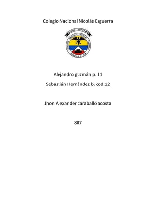 Colegio Nacional Nicolás Esguerra




    Alejandro guzmán p. 11
 Sebastián Hernández b. cod.12


Jhon Alexander caraballo acosta


              807
 