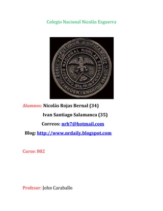 Colegio Nacional Nicolàs Esguerra




Alumnos: Nicolàs Rojas Bernal (34)
         Ivan Santiago Salamanca (35)
         Correos: nrb7@hotmail.com
 Blog: http://www.nrdaily.blogspot.com


Curso: 802




Profesor: John Caraballo
 