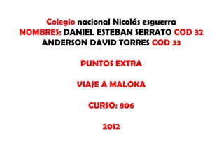Colegio nacional Nicolás esguerra
NOMBRES: DANIEL ESTEBAN SERRATO COD 32
   ANDERSON DAVID TORRES COD 33

            PUNTOS EXTRA

           VIAJE A MALOKA

              CURSO: 806

                 2012
 
