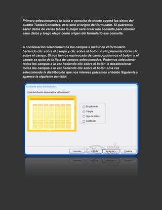 Primero seleccionamos la tabla o consulta de donde cogerá los datos del
cuadro Tablas/Consultas, este será el origen del formulario. Si queremos
sacar datos de varias tablas lo mejor será crear una consulta para obtener
esos datos y luego elegir como origen del formulario esa consulta.



A continuación seleccionamos los campos a incluir en el formulario
haciendo clic sobre el campo y clic sobre el botón o simplemente doble clic
sobre el campo. Si nos hemos equivocado de campo pulsamos el botón y el
campo se quita de la lista de campos seleccionados. Podemos seleccionar
todos los campos a la vez haciendo clic sobre el botón o deseleccionar
todos los campos a la vez haciendo clic sobre el botón .Una vez
seleccionada la distribución que nos interesa pulsamos el botón Siguiente y
aparece la siguiente pantalla:
 
