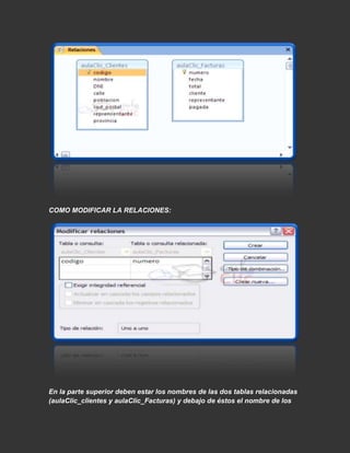 COMO MODIFICAR LA RELACIONES:




En la parte superior deben estar los nombres de las dos tablas relacionadas
(aulaClic_clientes y aulaClic_Facturas) y debajo de éstos el nombre de los
 