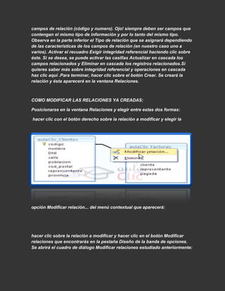 campos de relación (código y numero). Ojo! siempre deben ser campos que
contengan el mismo tipo de información y por lo tanto del mismo tipo.
Observa en la parte inferior el Tipo de relación que se asignará dependiendo
de las características de los campos de relación (en nuestro caso uno a
varios). Activar el recuadro Exigir integridad referencial haciendo clic sobre
éste. Si se desea, se puede activar las casillas Actualizar en cascada los
campos relacionados y Eliminar en cascada los registros relacionados.Si
quieres saber más sobre integridad referencial y operaciones en cascada
haz clic aquí .Para terminar, hacer clic sobre el botón Crear. Se creará la
relación y ésta aparecerá en la ventana Relaciones.



COMO MODIFICAR LAS RELACIONES YA CREADAS:

Posicionarse en la ventana Relaciones y elegir entre estas dos formas:

hacer clic con el botón derecho sobre la relación a modificar y elegir la




opción Modificar relación... del menú contextual que aparecerá:




hacer clic sobre la relación a modificar y hacer clic en el botón Modificar
relaciones que encontrarás en la pestaña Diseño de la banda de opciones.
Se abrirá el cuadro de diálogo Modificar relaciones estudiado anteriormente:
 