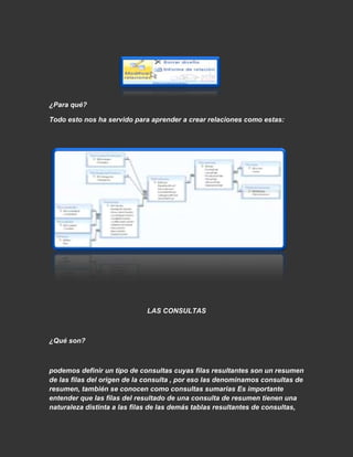 ¿Para qué?

Todo esto nos ha servido para aprender a crear relaciones como estas:




                             LAS CONSULTAS



¿Qué son?



podemos definir un tipo de consultas cuyas filas resultantes son un resumen
de las filas del origen de la consulta , por eso las denominamos consultas de
resumen, también se conocen como consultas sumarias Es importante
entender que las filas del resultado de una consulta de resumen tienen una
naturaleza distinta a las filas de las demás tablas resultantes de consultas,
 