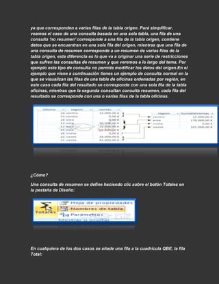 ya que corresponden a varias filas de la tabla origen. Pará simplificar,
veamos el caso de una consulta basada en una sola tabla, una fila de una
consulta 'no resumen' corresponde a una fila de la tabla origen, contiene
datos que se encuentran en una sola fila del origen, mientras que una fila de
una consulta de resumen corresponde a un resumen de varias filas de la
tabla origen, esta diferencia es lo que va a originar una serie de restricciones
que sufren las consultas de resumen y que veremos a lo largo del tema. Por
ejemplo este tipo de consulta no permite modificar los datos del origen.En el
ejemplo que viene a continuación tienes un ejemplo de consulta normal en la
que se visualizan las filas de una tabla de oficinas ordenadas por región, en
este caso cada fila del resultado se corresponde con una sola fila de la tabla
oficinas, mientras que la segunda consultan consulta resumen, cada fila del
resultado se corresponde con una o varias filas de la tabla oficinas.




¿Cómo?

Una consulta de resumen se define haciendo clic sobre el botón Totales en
la pestaña de Diseño:




En cualquiera de los dos casos se añade una fila a la cuadrícula QBE, la fila
Total:
 
