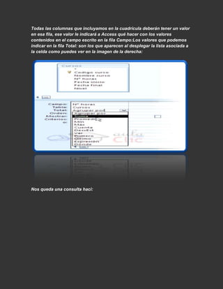 Todas las columnas que incluyamos en la cuadrícula deberán tener un valor
en esa fila, ese valor le indicará a Access qué hacer con los valores
contenidos en el campo escrito en la fila Campo:Los valores que podemos
indicar en la fila Total: son los que aparecen al desplegar la lista asociada a
la celda como puedes ver en la imagen de la derecha:




Nos queda una consulta haci:
 
