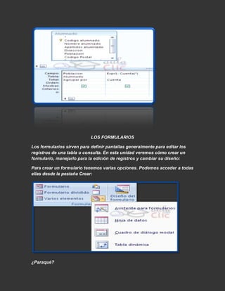 LOS FORMULARIOS

Los formularios sirven para definir pantallas generalmente para editar los
registros de una tabla o consulta. En esta unidad veremos cómo crear un
formulario, manejarlo para la edición de registros y cambiar su diseño:

Para crear un formulario tenemos varias opciones. Podemos acceder a todas
ellas desde la pestaña Crear:




¿Paraqué?
 