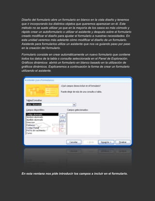 Diseño del formulario abre un formulario en blanco en la vista diseño y tenemos
que ir incorporando los distintos objetos que queremos aparezcan en él. Este
método no se suele utilizar ya que en la mayoría de los casos es más cómodo y
rápido crear un autoformulario o utilizar el asistente y después sobre el formulario
creado modificar el diseño para ajustar el formulario a nuestras necesidades. En
esta unidad veremos más adelante cómo modificar el diseño de un formulario.
Asistente para formularios utiliza un asistente que nos va guiando paso por paso
en la creación del formulario.

Formulario consiste en crear automáticamente un nuevo formulario que contiene
todos los datos de la tabla o consulta seleccionada en el Panel de Exploración.
Gráficos dinámicos abrirá un formulario en blanco basado en la utilización de
gráficos dinámicos. Explicaremos a continuación la forma de crear un formulario
utilizando el asistente.




En esta ventana nos pide introducir los campos a incluir en el formulario.
 