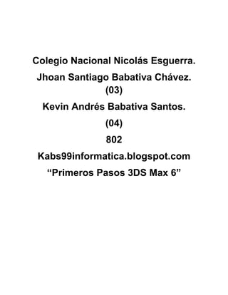 Colegio Nacional Nicolás Esguerra.
Jhoan Santiago Babativa Chávez.
             (03)
  Kevin Andrés Babativa Santos.
               (04)
               802
 Kabs99informatica.blogspot.com
   “Primeros Pasos 3DS Max 6”
 