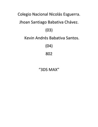 Colegio Nacional Nicolás Esguerra.
Jhoan Santiago Babativa Chávez.
               (03)
   Kevin Andrés Babativa Santos.
               (04)
               802


           “3DS MAX”
 