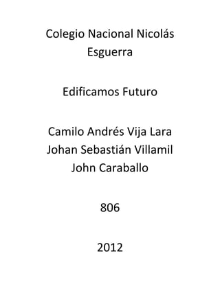 Colegio Nacional Nicolás
        Esguerra


   Edificamos Futuro


Camilo Andrés Vija Lara
Johan Sebastián Villamil
    John Caraballo


          806


         2012
 