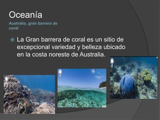 Australia, gran barrera de
coral
Oceanía
 La Gran barrera de coral es un sitio de
excepcional variedad y belleza ubicado
en la costa noreste de Australia.
 