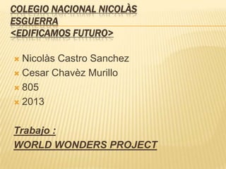 COLEGIO NACIONAL NICOLÀS
ESGUERRA
<EDIFICAMOS FUTURO>
 Nicolàs Castro Sanchez
 Cesar Chavèz Murillo
 805
 2013
Trabajo :
WORLD WONDERS PROJECT
 
