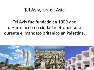 Tel Aviv, Israel, Asia
Tel Aviv fue fundada en 1909 y se
desarrolló como ciudad metropolitana
durante el mandato británico en Palestina.
 