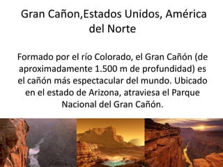 Gran Cañon,Estados Unidos, América
del Norte
Formado por el río Colorado, el Gran Cañón (de
aproximadamente 1.500 m de profundidad) es
el cañón más espectacular del mundo. Ubicado
en el estado de Arizona, atraviesa el Parque
Nacional del Gran Cañón.
 