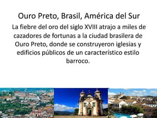 Ouro Preto, Brasil, América del Sur
La fiebre del oro del siglo XVIII atrajo a miles de
cazadores de fortunas a la ciudad brasilera de
Ouro Preto, donde se construyeron iglesias y
edificios públicos de un característico estilo
barroco.
 