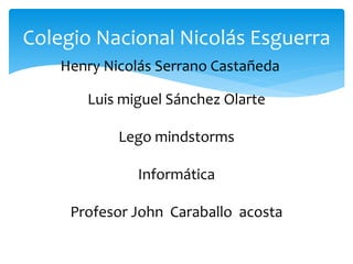 Henry Nicolás Serrano Castañeda
Colegio Nacional Nicolás Esguerra
Luis miguel Sánchez Olarte
Lego mindstorms
Informática
Profesor John Caraballo acosta
 