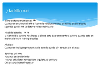 7 ladrillo nxt
Icono de funcionamiento:
Cuando se enciende el nxt el icono de funcionamiento gira si no gira ese icono
significa que el nxt se detuvo y debe reiniciarlo
Nivel de batería:
El icono de la batería nos indica si el nxt esta bajo en cuanto a batería cuanto esta en
menos de 10% el icono parpadea
Altavoz:
Cuando se incluyen programas de sonido puede oír atreves del altavoz
Botones del nxt:
Naranja: encender/intro
Flechas gris claro: navegación, izquierda y derecha
Gris oscuro: borrar/regresar
 