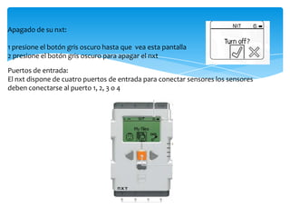 Apagado de su nxt:
1 presione el botón gris oscuro hasta que vea esta pantalla
2 presione el botón gris oscuro para apagar el nxt
Puertos de entrada:
El nxt dispone de cuatro puertos de entrada para conectar sensores los sensores
deben conectarse al puerto 1, 2, 3 o 4
 