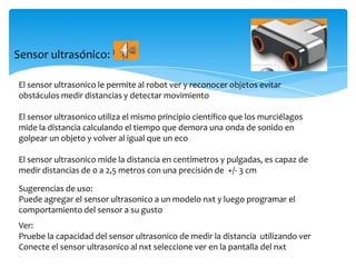 Sensor ultrasónico:
El sensor ultrasonico le permite al robot ver y reconocer objetos evitar
obstáculos medir distancias y detectar movimiento
El sensor ultrasonico utiliza el mismo principio científico que los murciélagos
mide la distancia calculando el tiempo que demora una onda de sonido en
golpear un objeto y volver al igual que un eco
El sensor ultrasonico mide la distancia en centímetros y pulgadas, es capaz de
medir distancias de 0 a 2,5 metros con una precisión de +/- 3 cm
Sugerencias de uso:
Puede agregar el sensor ultrasonico a un modelo nxt y luego programar el
comportamiento del sensor a su gusto
Ver:
Pruebe la capacidad del sensor ultrasonico de medir la distancia utilizando ver
Conecte el sensor ultrasonico al nxt seleccione ver en la pantalla del nxt
 