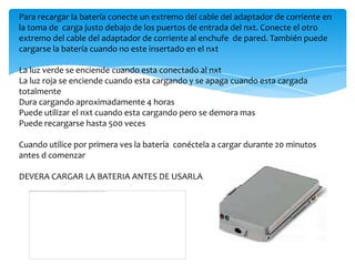 Para recargar la batería conecte un extremo del cable del adaptador de corriente en
la toma de carga justo debajo de los puertos de entrada del nxt. Conecte el otro
extremo del cable del adaptador de corriente al enchufe de pared. También puede
cargarse la batería cuando no este insertado en el nxt
La luz verde se enciende cuando esta conectado al nxt
La luz roja se enciende cuando esta cargando y se apaga cuando esta cargada
totalmente
Dura cargando aproximadamente 4 horas
Puede utilizar el nxt cuando esta cargando pero se demora mas
Puede recargarse hasta 500 veces
Cuando utilice por primera ves la batería conéctela a cargar durante 20 minutos
antes d comenzar
DEVERA CARGAR LA BATERIA ANTES DE USARLA
 