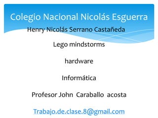 Henry Nicolás Serrano Castañeda
Colegio Nacional Nicolás Esguerra
Lego mindstorms
hardware
Informática
Profesor John Caraballo acosta
Trabajo.de.clase.8@gmail.com
 