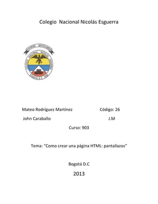 Colegio Nacional Nicolás Esguerra

Mateo Rodríguez Martínez

Código: 26

John Caraballo

J.M
Curso: 903

Tema: “Como crear una página HTML: pantallazos”

Bogotá D.C

2013

 