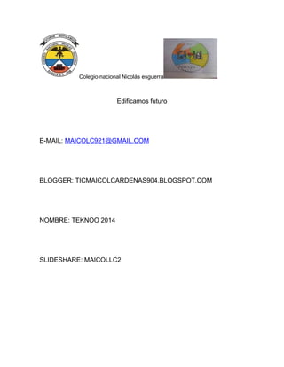 Colegio nacional Nicolás esguerra

Edificamos futuro

E-MAIL: MAICOLC921@GMAIL.COM

BLOGGER: TICMAICOLCARDENAS904.BLOGSPOT.COM

NOMBRE: TEKNOO 2014

SLIDESHARE: MAICOLLC2

 