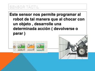 SENSOR TÁCTIL
Este sensor nos permite programar al
robot de tal manera que al chocar con
un objeto , desarrolle una
determinada acción ( devolverse o
parar )