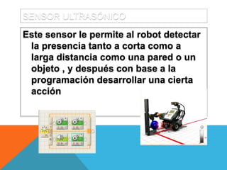 SENSOR ULTRASÓNICO
Este sensor le permite al robot detectar
la presencia tanto a corta como a
larga distancia como una pared o un
objeto , y después con base a la
programación desarrollar una cierta
acción