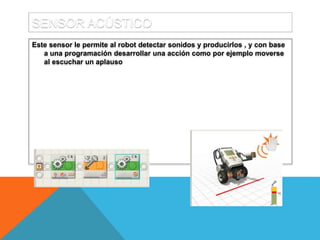 SENSOR ACÚSTICO
Este sensor le permite al robot detectar sonidos y producirlos , y con base
a una programación desarrollar una acción como por ejemplo moverse
al escuchar un aplauso