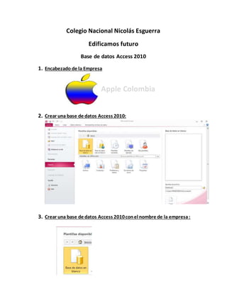 Colegio Nacional Nicolás Esguerra
Edificamos futuro
Base de datos Access 2010
1. Encabezado de la Empresa
Apple Colombia
2. Crear una base de datos Access 2010:
3. Crear una base de datos Access 2010conel nombre de la empresa:
 