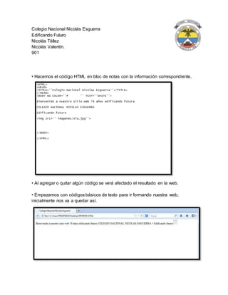 Colegio Nacional Nicolás Esguerra
Edificando Futuro
Nicolás Téllez
Nicolás Valentín.
901
• Hacemos el código HTML en bloc de notas con la información correspondiente.
• Al agregar o quitar algún código se verá afectado el resultado en la web.
• Empezamos con códigos básicos de texto para ir formando nuestra web,
inicialmente nos va a quedar así.