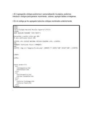 • Al ir agregando códigos podremos ir personalizando la página, podemos
introducir códigos para generar movimiento, colores, agregar tablas e imágenes.
• En mi código ya he agregado todos los códigos nombrados anteriormente
.