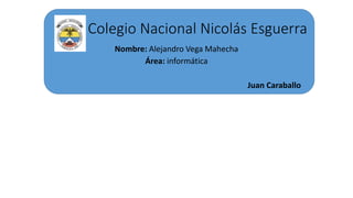 Colegio Nacional Nicolás Esguerra
Nombre: Alejandro Vega Mahecha
Área: informática
Juan Caraballo
 