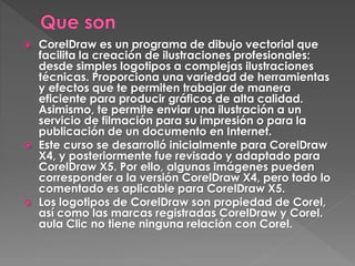  CorelDraw es un programa de dibujo vectorial que
facilita la creación de ilustraciones profesionales:
desde simples logotipos a complejas ilustraciones
técnicas. Proporciona una variedad de herramientas
y efectos que te permiten trabajar de manera
eficiente para producir gráficos de alta calidad.
Asimismo, te permite enviar una ilustración a un
servicio de filmación para su impresión o para la
publicación de un documento en Internet.
 Este curso se desarrolló inicialmente para CorelDraw
X4, y posteriormente fue revisado y adaptado para
CorelDraw X5. Por ello, algunas imágenes pueden
corresponder a la versión CorelDraw X4, pero todo lo
comentado es aplicable para CorelDraw X5.
 Los logotipos de CorelDraw son propiedad de Corel,
así como las marcas registradas CorelDraw y Corel.
aula Clic no tiene ninguna relación con Corel.
 