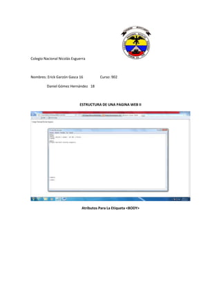 Colegio Nacional Nicolás Esguerra



Nombres: Erick Garzón Gasca 16          Curso: 902

         Daniel Gómez Hernández 18



                             ESTRUCTURA DE UNA PAGINA WEB II




                              Atributos Para La Etiqueta <BODY>
 