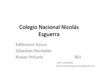 Colegio Nacional Nicolás 
Esguerra 
Edificamos futuro 
Sebastián Montañéz 
Brayan Peñuela 801 
John Caraballo 
Teknonicolasesguerra.blogsport.co 
 