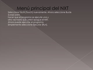 Menú principal del NXT
Seleccione Táctil [Touch] nuevamente. Ahora seleccione Bucle
[Loop] para
hacer que el programa se ejecute una y
otra vez hasta que usted apague el NXT.
Ahora puede ejecutar el programa.
Simplemente seleccione Ejecutar [Run].
 