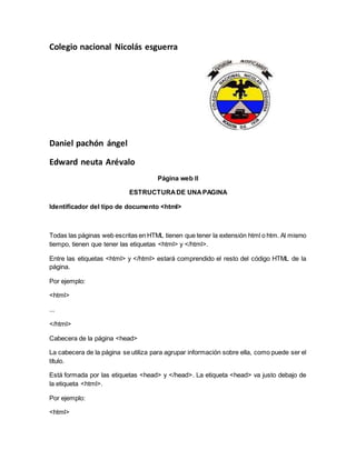 Colegio nacional Nicolás esguerra
Daniel pachón ángel
Edward neuta Arévalo
Página web II
ESTRUCTURADE UNAPAGINA
Identificador del tipo de documento <html>
Todas las páginas web escritas en HTML tienen que tener la extensión html o htm. Al mismo
tiempo, tienen que tener las etiquetas <html> y </html>.
Entre las etiquetas <html> y </html> estará comprendido el resto del código HTML de la
página.
Por ejemplo:
<html>
...
</html>
Cabecera de la página <head>
La cabecera de la página se utiliza para agrupar información sobre ella, como puede ser el
título.
Está formada por las etiquetas <head> y </head>. La etiqueta <head> va justo debajo de
la etiqueta <html>.
Por ejemplo:
<html>
 