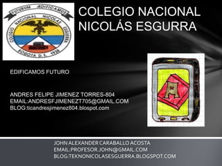 COLEGIO NACIONAL
NICOLÁS ESGURRA

EDIFICAMOS FUTURO

ANDRES FELIPE JIMENEZ TORRES-804
EMAIL:ANDRESFJIMENEZT705@GMAIL.COM
BLOG:ticandresjimenez804.blospot.com

JOHN ALEXANDER CARABALLO ACOSTA
EMAIL:PROFESOR.JOHN@GMAIL.COM
BLOG:TEKNONICOLASESGUERRA.BLOGSPOT.COM

 